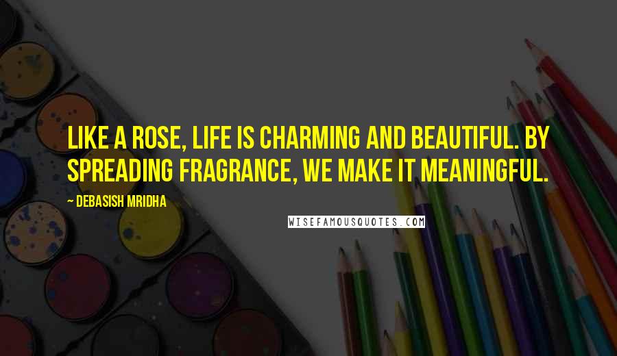 Debasish Mridha Quotes: Like a rose, life is charming and beautiful. By spreading fragrance, we make it meaningful.