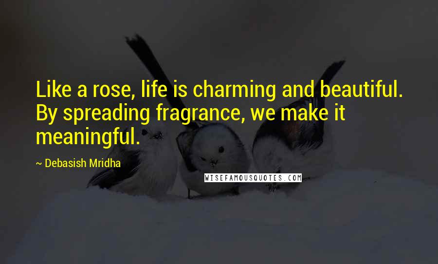 Debasish Mridha Quotes: Like a rose, life is charming and beautiful. By spreading fragrance, we make it meaningful.
