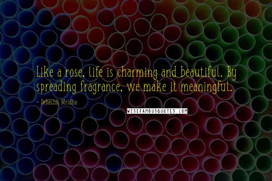 Debasish Mridha Quotes: Like a rose, life is charming and beautiful. By spreading fragrance, we make it meaningful.
