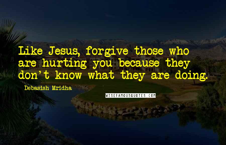 Debasish Mridha Quotes: Like Jesus, forgive those who are hurting you because they don't know what they are doing.