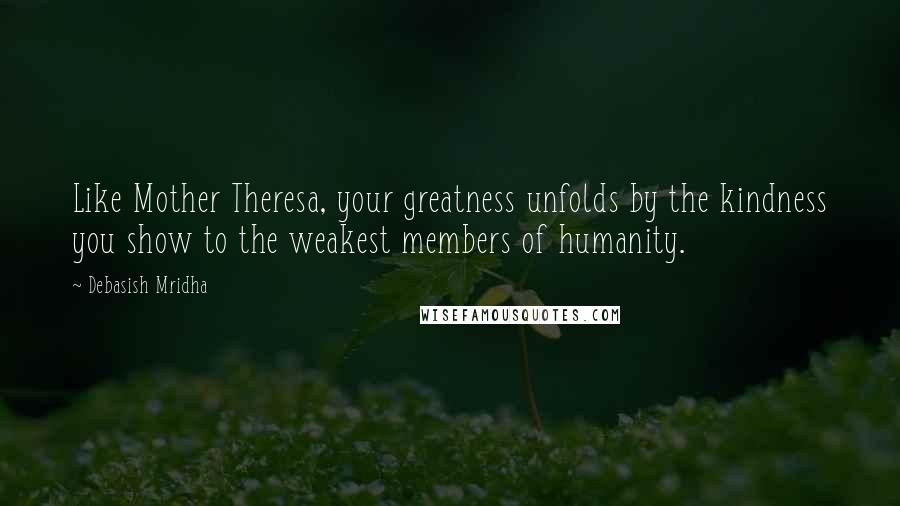 Debasish Mridha Quotes: Like Mother Theresa, your greatness unfolds by the kindness you show to the weakest members of humanity.
