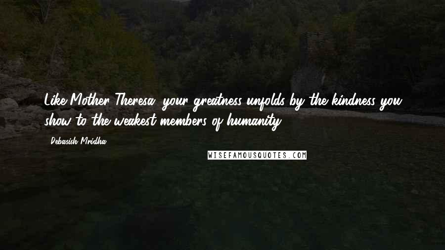 Debasish Mridha Quotes: Like Mother Theresa, your greatness unfolds by the kindness you show to the weakest members of humanity.