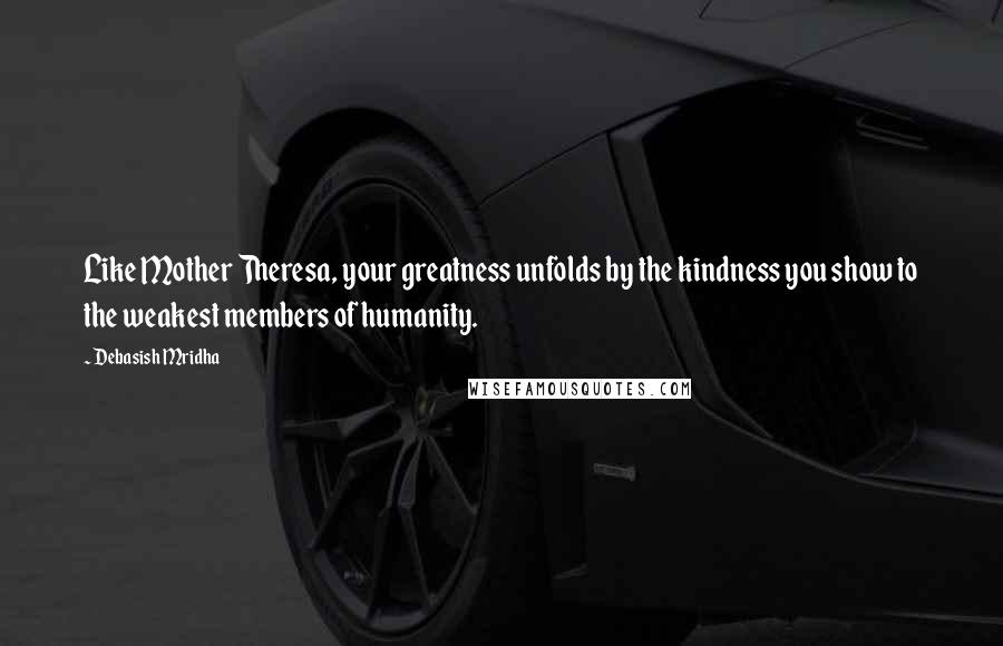 Debasish Mridha Quotes: Like Mother Theresa, your greatness unfolds by the kindness you show to the weakest members of humanity.