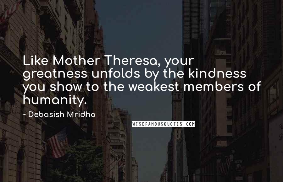 Debasish Mridha Quotes: Like Mother Theresa, your greatness unfolds by the kindness you show to the weakest members of humanity.