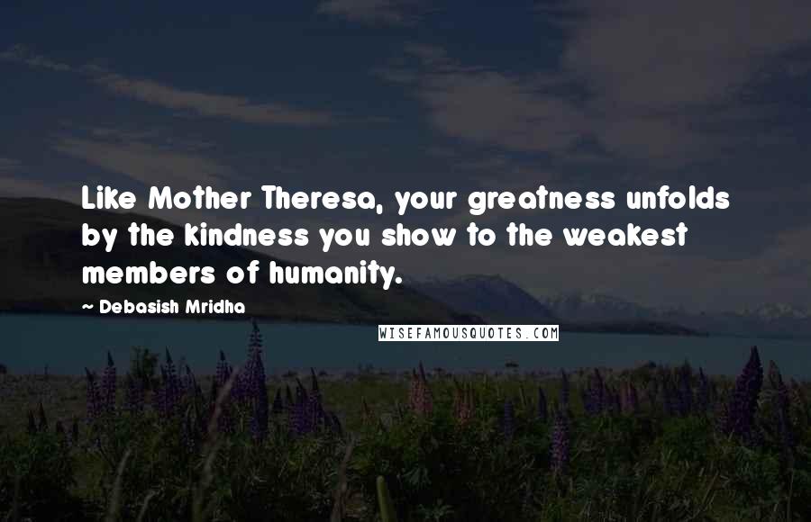 Debasish Mridha Quotes: Like Mother Theresa, your greatness unfolds by the kindness you show to the weakest members of humanity.