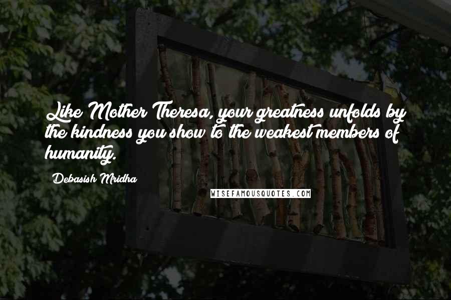 Debasish Mridha Quotes: Like Mother Theresa, your greatness unfolds by the kindness you show to the weakest members of humanity.