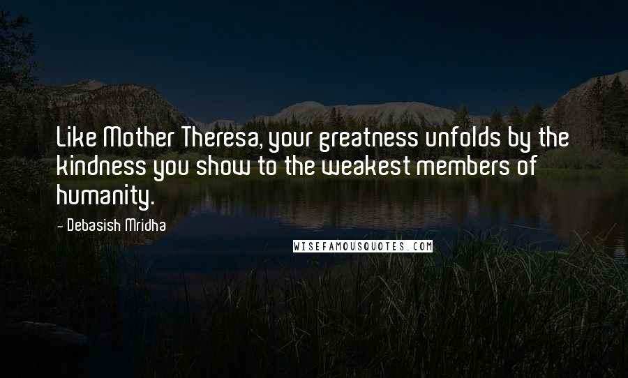 Debasish Mridha Quotes: Like Mother Theresa, your greatness unfolds by the kindness you show to the weakest members of humanity.