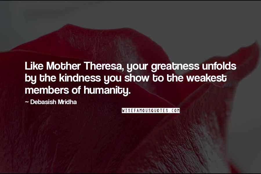 Debasish Mridha Quotes: Like Mother Theresa, your greatness unfolds by the kindness you show to the weakest members of humanity.