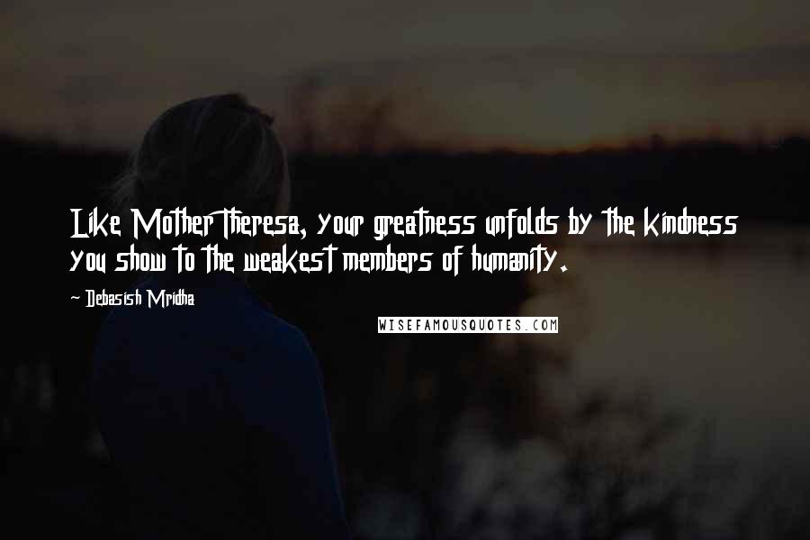 Debasish Mridha Quotes: Like Mother Theresa, your greatness unfolds by the kindness you show to the weakest members of humanity.