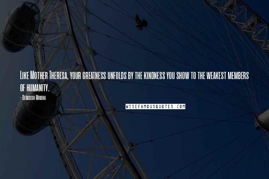 Debasish Mridha Quotes: Like Mother Theresa, your greatness unfolds by the kindness you show to the weakest members of humanity.