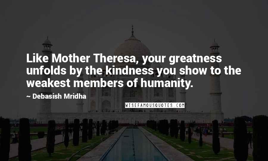 Debasish Mridha Quotes: Like Mother Theresa, your greatness unfolds by the kindness you show to the weakest members of humanity.