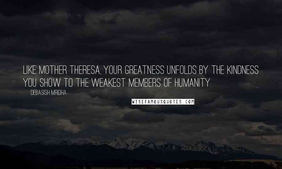 Debasish Mridha Quotes: Like Mother Theresa, your greatness unfolds by the kindness you show to the weakest members of humanity.