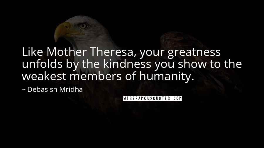 Debasish Mridha Quotes: Like Mother Theresa, your greatness unfolds by the kindness you show to the weakest members of humanity.