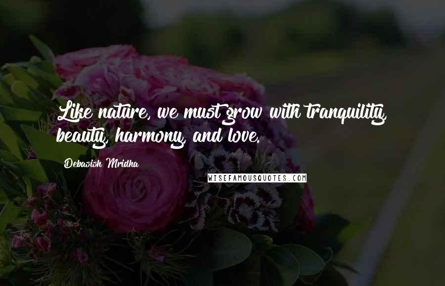 Debasish Mridha Quotes: Like nature, we must grow with tranquility, beauty, harmony, and love.