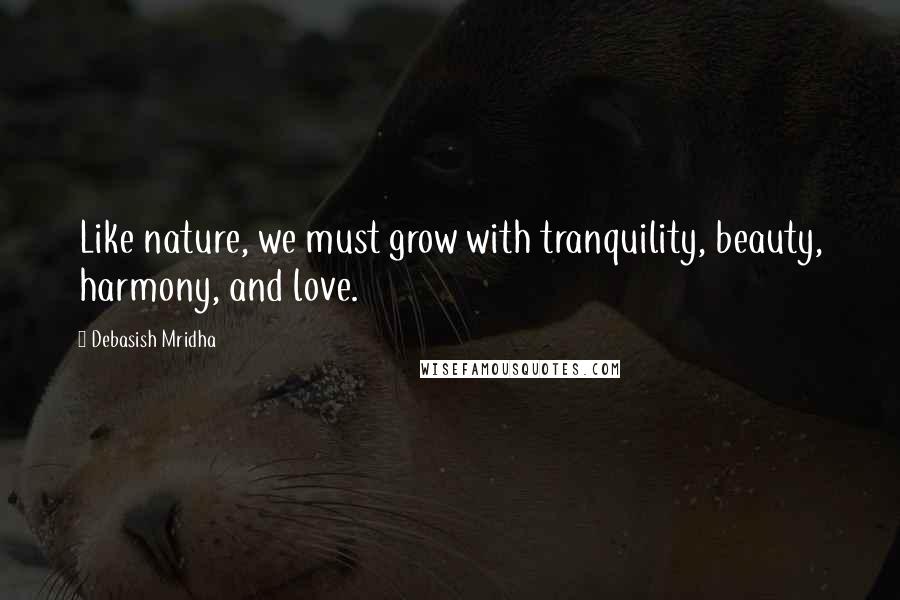 Debasish Mridha Quotes: Like nature, we must grow with tranquility, beauty, harmony, and love.