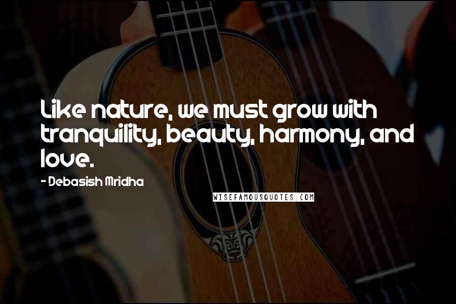 Debasish Mridha Quotes: Like nature, we must grow with tranquility, beauty, harmony, and love.