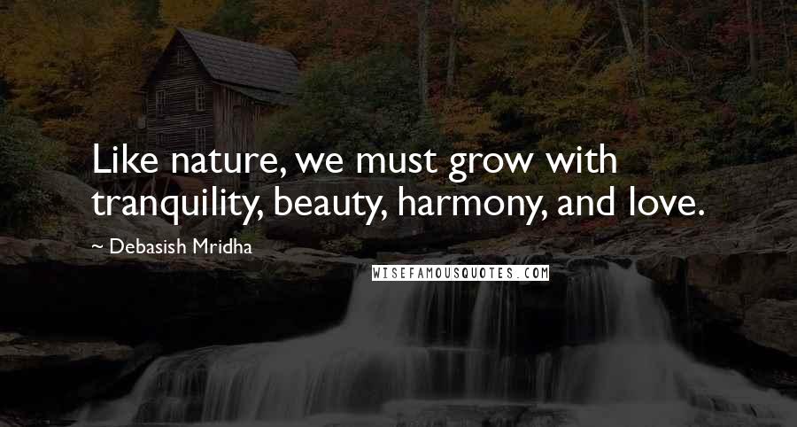 Debasish Mridha Quotes: Like nature, we must grow with tranquility, beauty, harmony, and love.