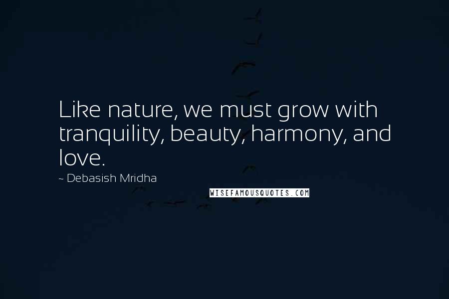 Debasish Mridha Quotes: Like nature, we must grow with tranquility, beauty, harmony, and love.