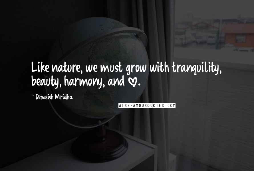 Debasish Mridha Quotes: Like nature, we must grow with tranquility, beauty, harmony, and love.