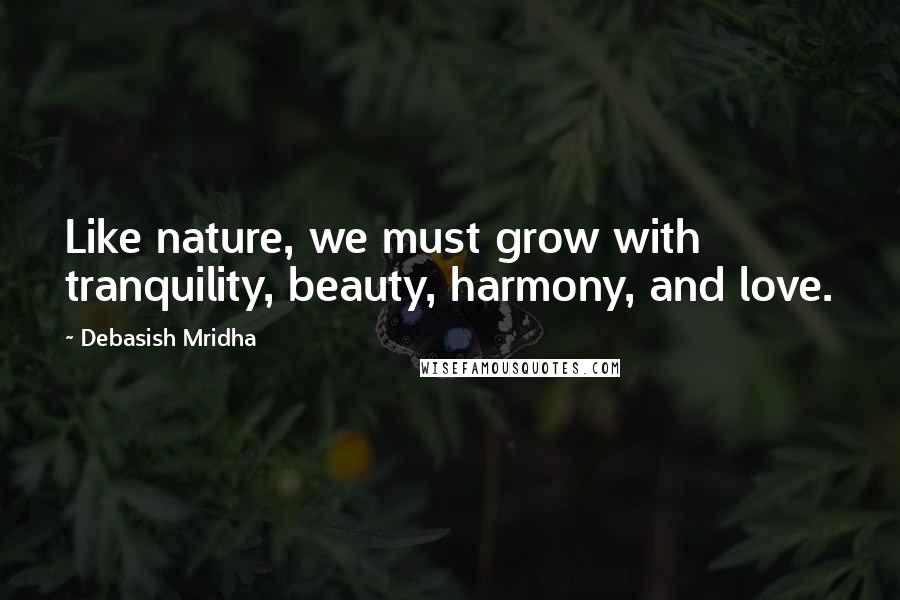 Debasish Mridha Quotes: Like nature, we must grow with tranquility, beauty, harmony, and love.