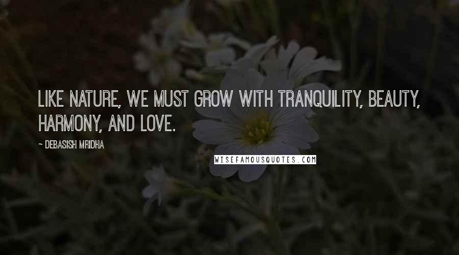 Debasish Mridha Quotes: Like nature, we must grow with tranquility, beauty, harmony, and love.