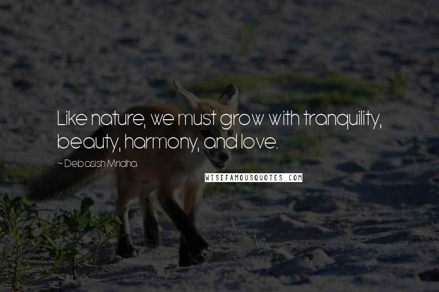 Debasish Mridha Quotes: Like nature, we must grow with tranquility, beauty, harmony, and love.