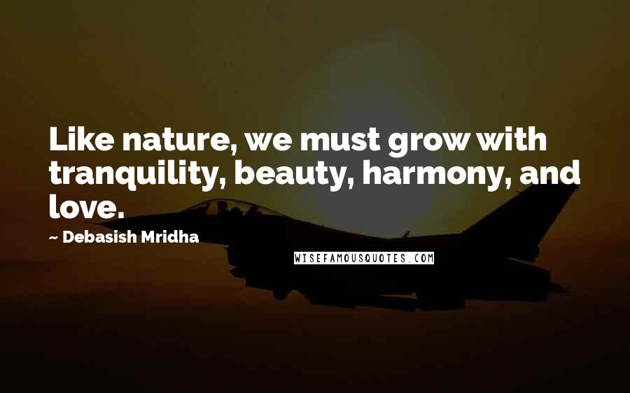 Debasish Mridha Quotes: Like nature, we must grow with tranquility, beauty, harmony, and love.
