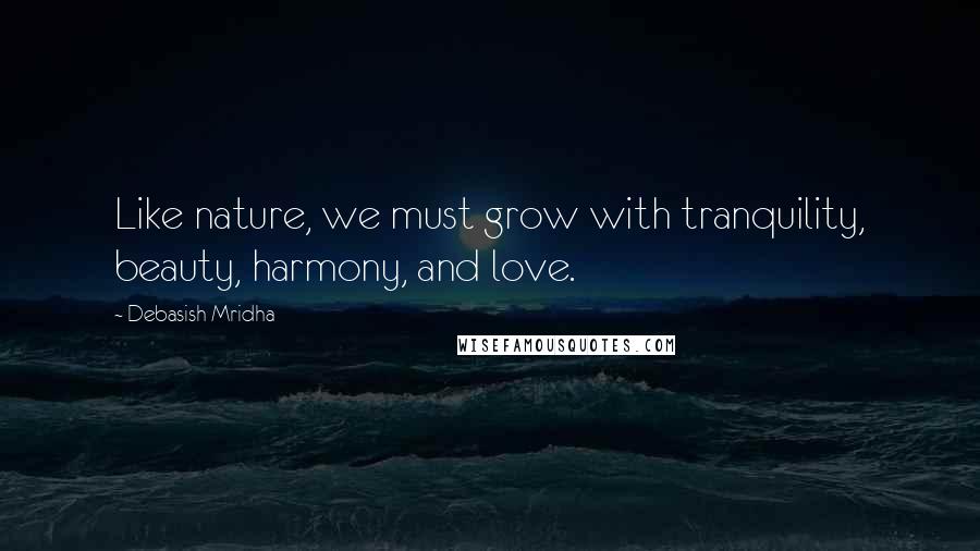 Debasish Mridha Quotes: Like nature, we must grow with tranquility, beauty, harmony, and love.