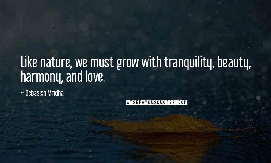 Debasish Mridha Quotes: Like nature, we must grow with tranquility, beauty, harmony, and love.