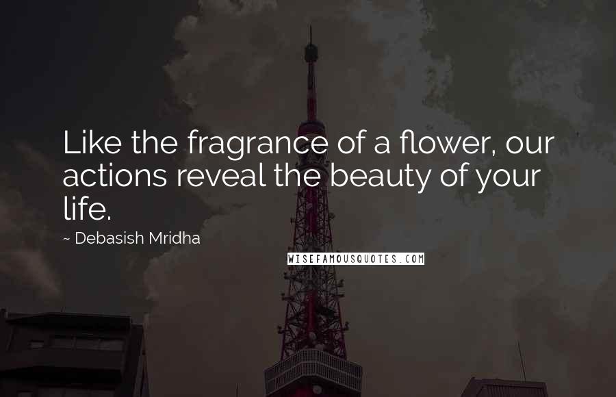 Debasish Mridha Quotes: Like the fragrance of a flower, our actions reveal the beauty of your life.