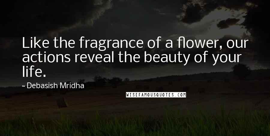 Debasish Mridha Quotes: Like the fragrance of a flower, our actions reveal the beauty of your life.