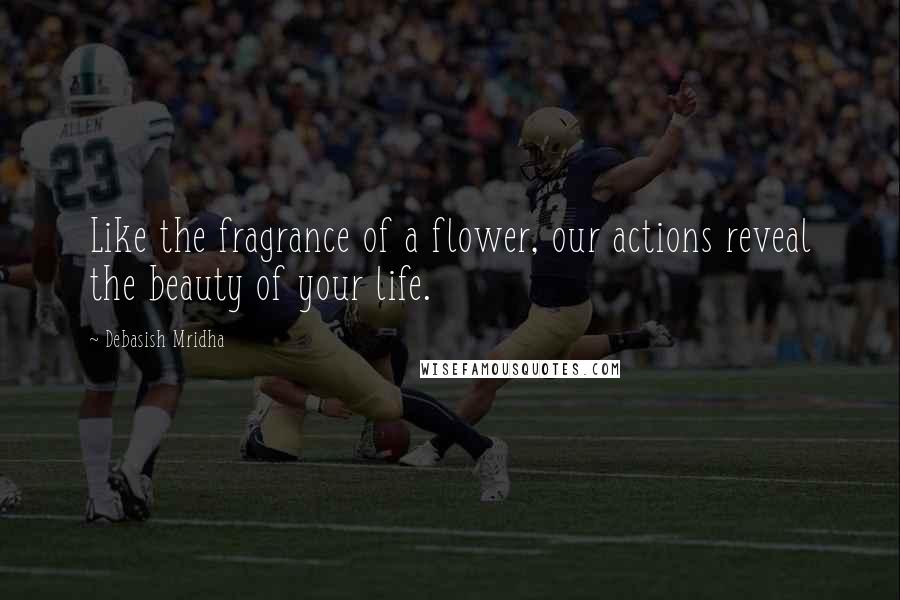 Debasish Mridha Quotes: Like the fragrance of a flower, our actions reveal the beauty of your life.