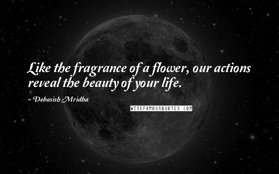 Debasish Mridha Quotes: Like the fragrance of a flower, our actions reveal the beauty of your life.