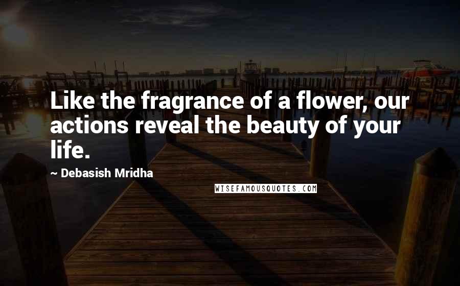 Debasish Mridha Quotes: Like the fragrance of a flower, our actions reveal the beauty of your life.