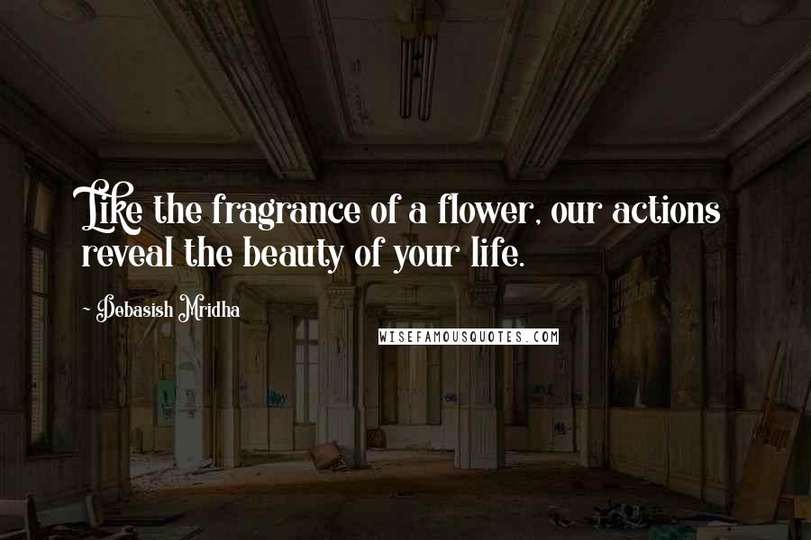 Debasish Mridha Quotes: Like the fragrance of a flower, our actions reveal the beauty of your life.