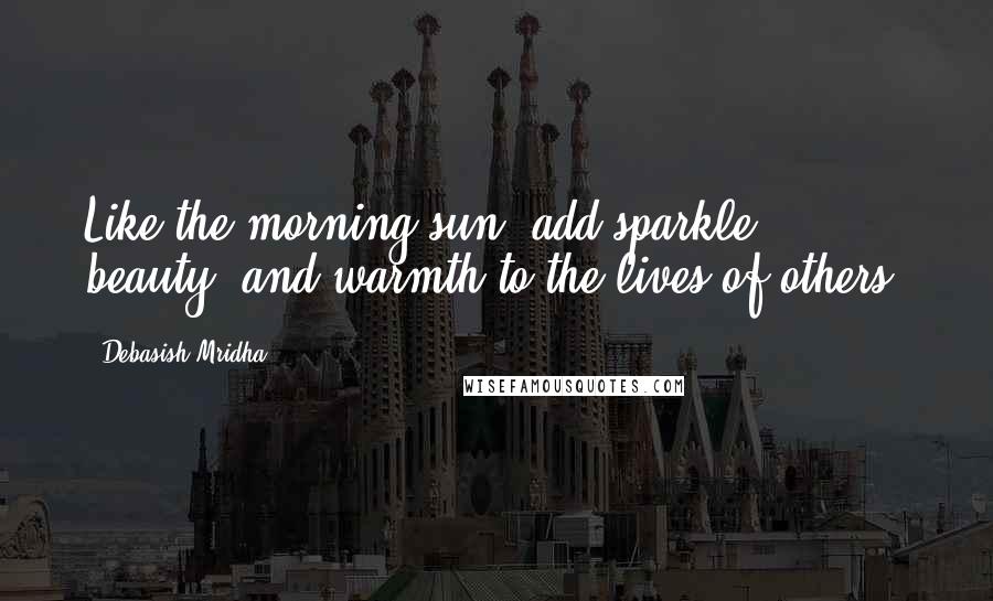 Debasish Mridha Quotes: Like the morning sun, add sparkle, beauty, and warmth to the lives of others.
