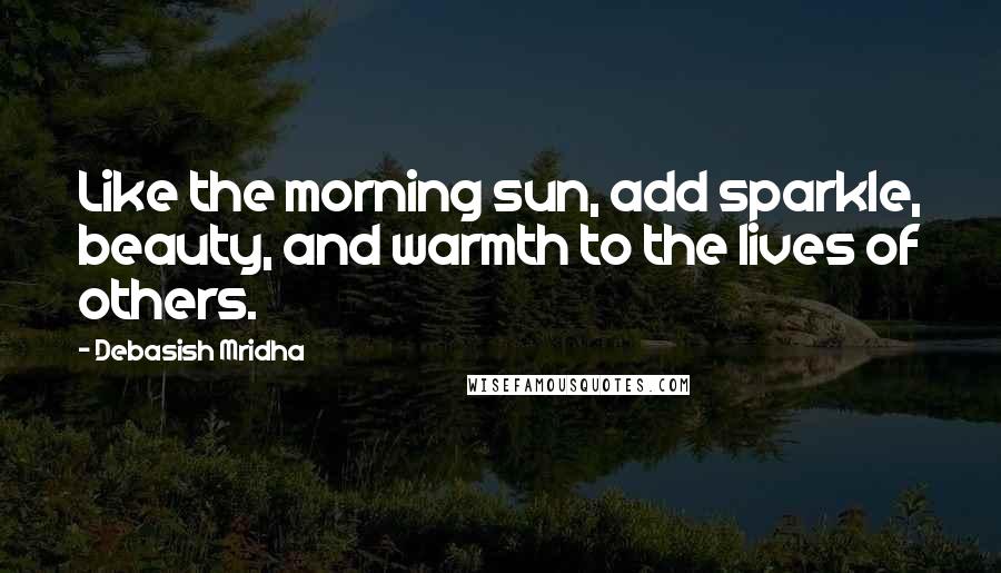 Debasish Mridha Quotes: Like the morning sun, add sparkle, beauty, and warmth to the lives of others.