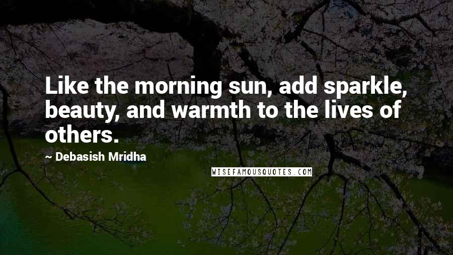 Debasish Mridha Quotes: Like the morning sun, add sparkle, beauty, and warmth to the lives of others.