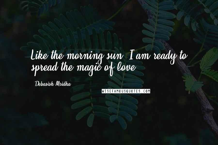 Debasish Mridha Quotes: Like the morning sun, I am ready to spread the magic of love.