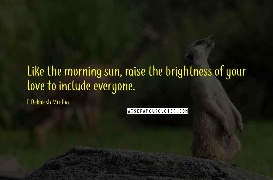 Debasish Mridha Quotes: Like the morning sun, raise the brightness of your love to include everyone.