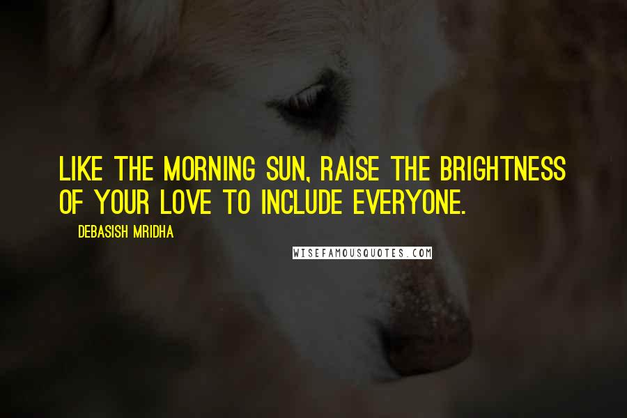 Debasish Mridha Quotes: Like the morning sun, raise the brightness of your love to include everyone.