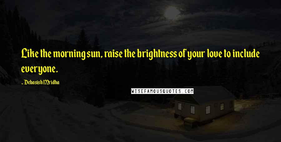 Debasish Mridha Quotes: Like the morning sun, raise the brightness of your love to include everyone.