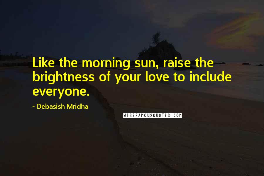 Debasish Mridha Quotes: Like the morning sun, raise the brightness of your love to include everyone.