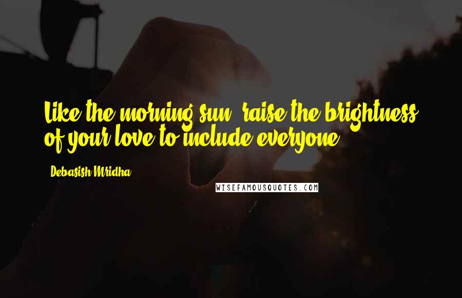 Debasish Mridha Quotes: Like the morning sun, raise the brightness of your love to include everyone.