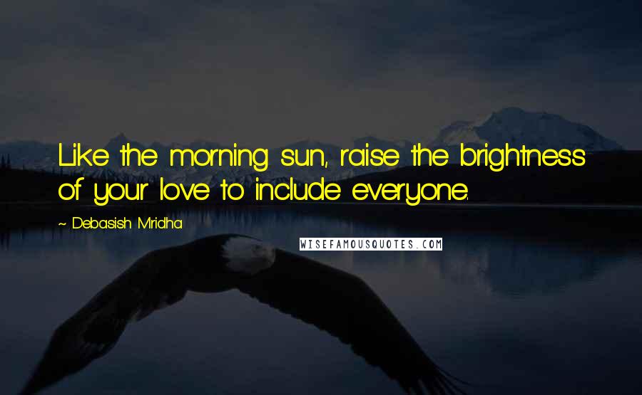 Debasish Mridha Quotes: Like the morning sun, raise the brightness of your love to include everyone.