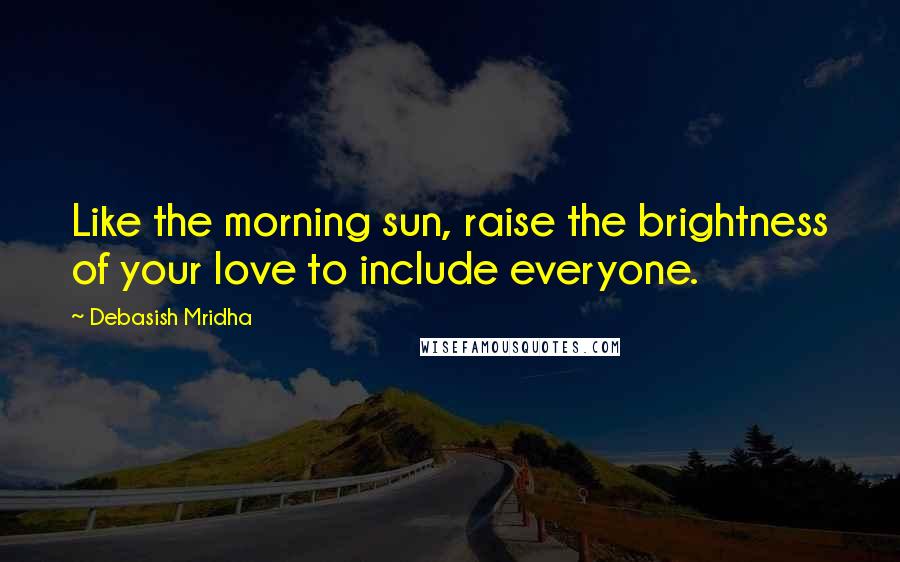 Debasish Mridha Quotes: Like the morning sun, raise the brightness of your love to include everyone.