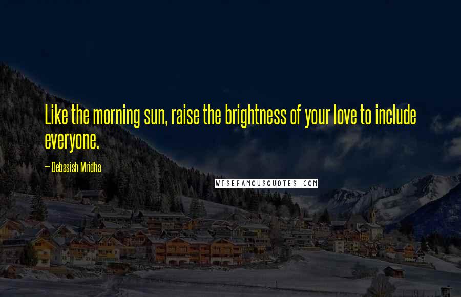 Debasish Mridha Quotes: Like the morning sun, raise the brightness of your love to include everyone.