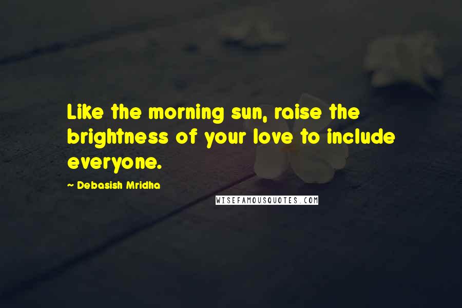 Debasish Mridha Quotes: Like the morning sun, raise the brightness of your love to include everyone.