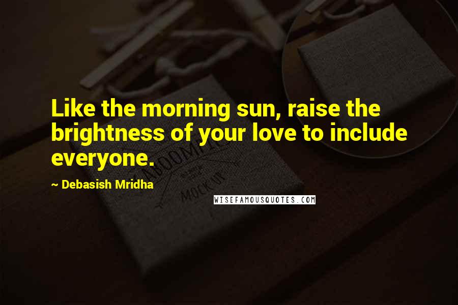 Debasish Mridha Quotes: Like the morning sun, raise the brightness of your love to include everyone.