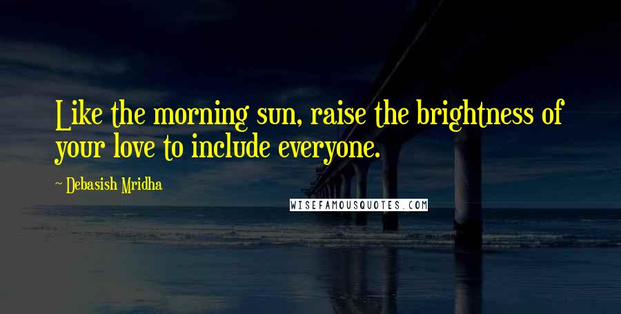 Debasish Mridha Quotes: Like the morning sun, raise the brightness of your love to include everyone.